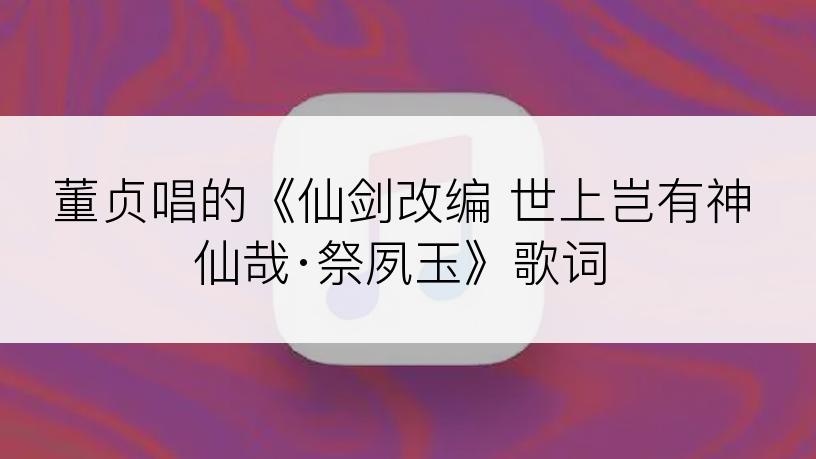 董贞唱的《仙剑改编 世上岂有神仙哉·祭夙玉》歌词