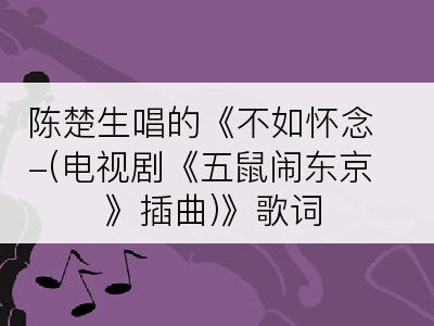 陈楚生唱的《不如怀念-(电视剧《五鼠闹东京》插曲)》歌词