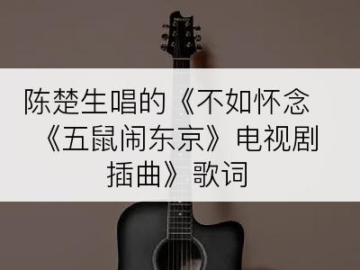 陈楚生唱的《不如怀念 《五鼠闹东京》电视剧插曲》歌词