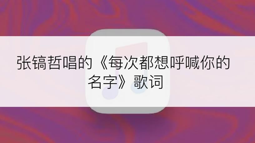 张镐哲唱的《每次都想呼喊你的名字》歌词