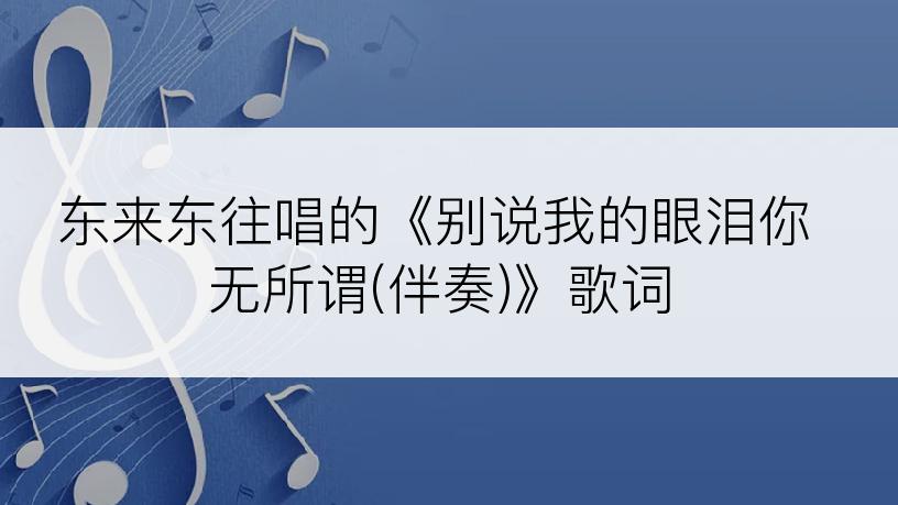 东来东往唱的《别说我的眼泪你无所谓(伴奏)》歌词