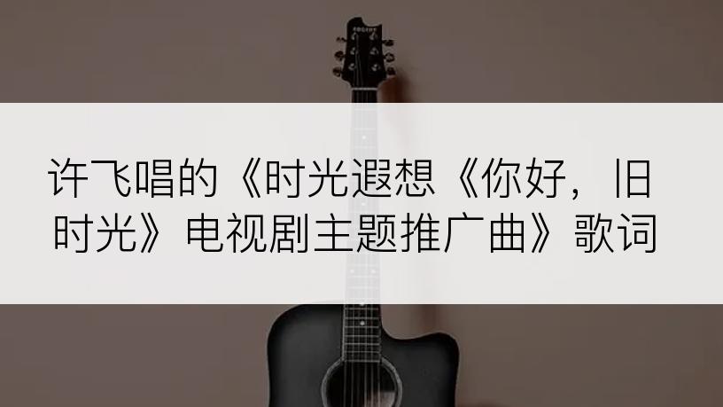 许飞唱的《时光遐想《你好，旧时光》电视剧主题推广曲》歌词