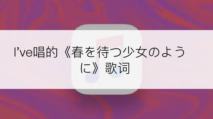 I've唱的《春を待つ少女のように》歌词