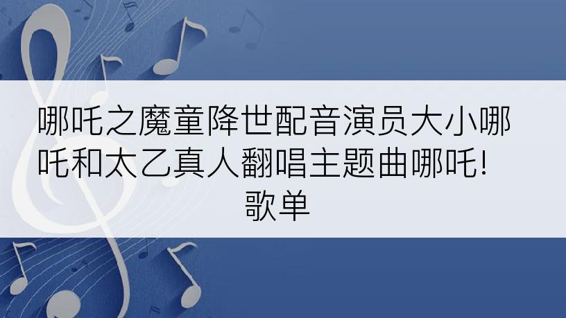 哪吒之魔童降世配音演员大小哪吒和太乙真人翻唱主题曲哪吒! 歌单