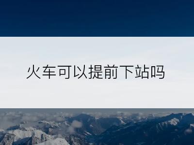 火车可以提前下站吗