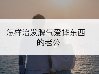 怎样治发脾气爱摔东西的老公