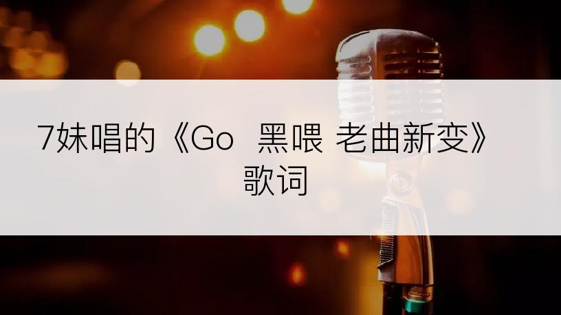 7妹唱的《Go  黑喂 老曲新变》歌词