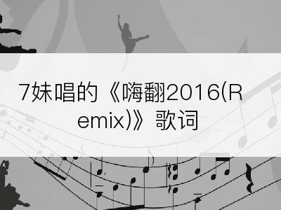 7妹唱的《嗨翻2016(Remix)》歌词