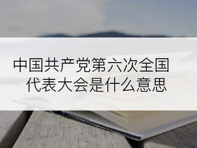 中国共产党第六次全国代表大会是什么意思