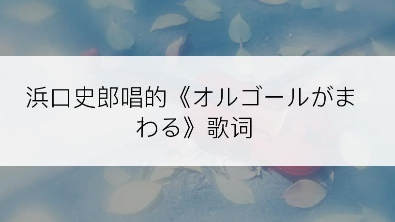 浜口史郎唱的《オルゴールがまわる》歌词