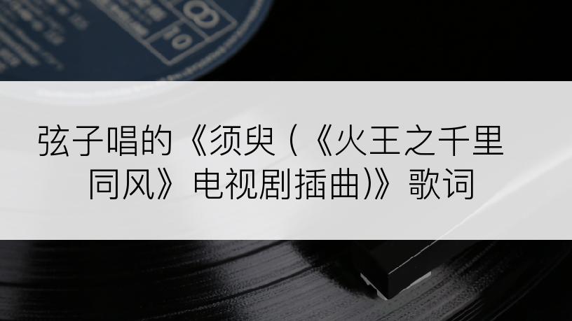 弦子唱的《须臾 (《火王之千里同风》电视剧插曲)》歌词