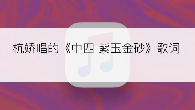 杭娇唱的《中四 紫玉金砂》歌词