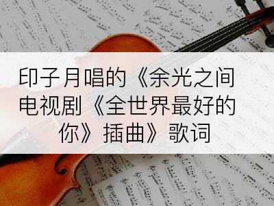 印子月唱的《余光之间电视剧《全世界最好的你》插曲》歌词