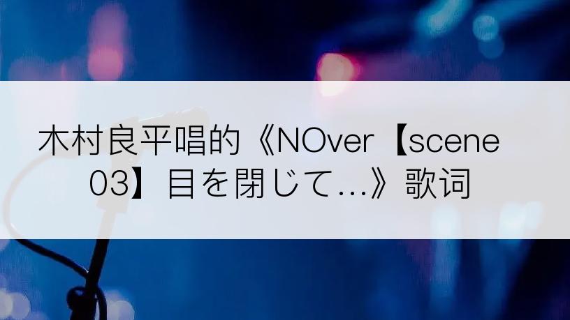 木村良平唱的《NOver【scene03】目を閉じて…》歌词