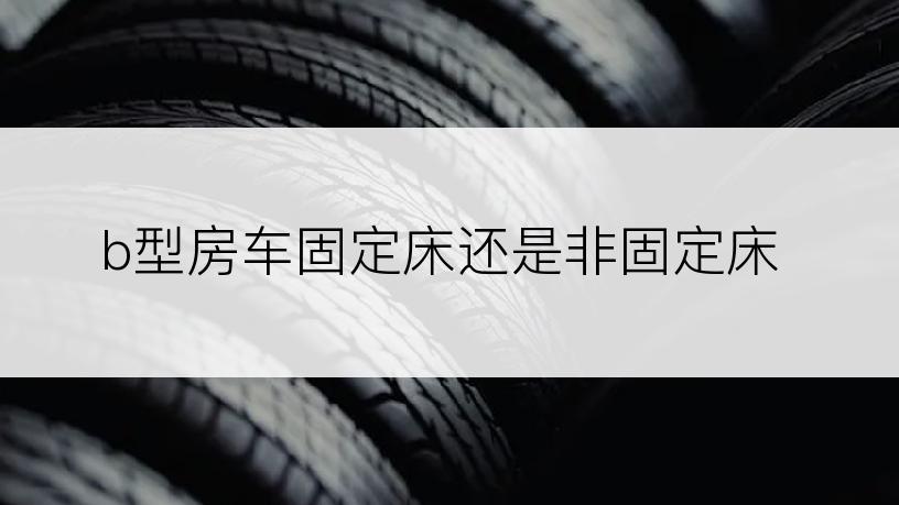 b型房车固定床还是非固定床