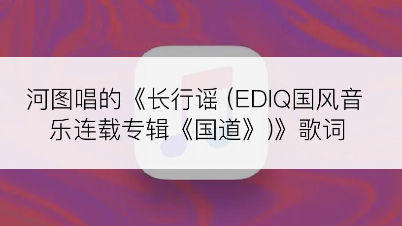 河图唱的《长行谣 (EDIQ国风音乐连载专辑《国道》)》歌词