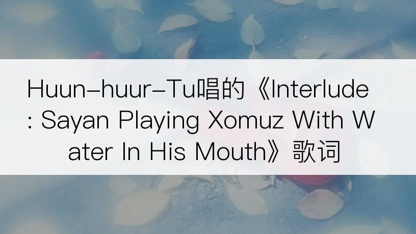 Huun-huur-Tu唱的《Interlude: Sayan Playing Xomuz With Water In His Mouth》歌词