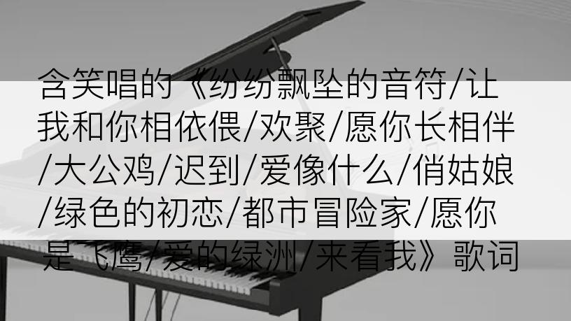 含笑唱的《纷纷飘坠的音符/让我和你相依偎/欢聚/愿你长相伴/大公鸡/迟到/爱像什么/俏姑娘/绿色的初恋/都市冒险家/愿你是飞鹰/爱的绿洲/来看我》歌词