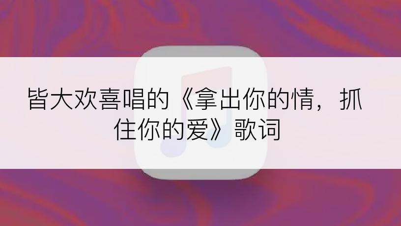 皆大欢喜唱的《拿出你的情，抓住你的爱》歌词