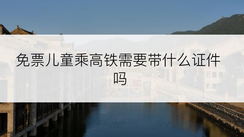 免票儿童乘高铁需要带什么证件吗