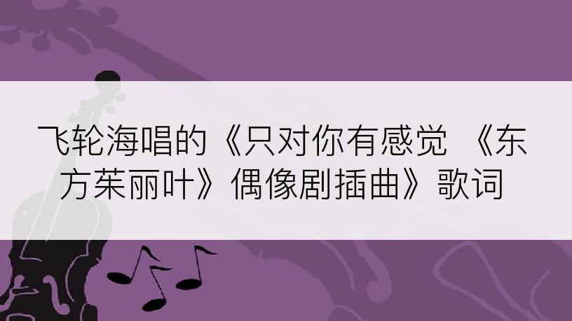 飞轮海唱的《只对你有感觉 《东方茱丽叶》偶像剧插曲》歌词