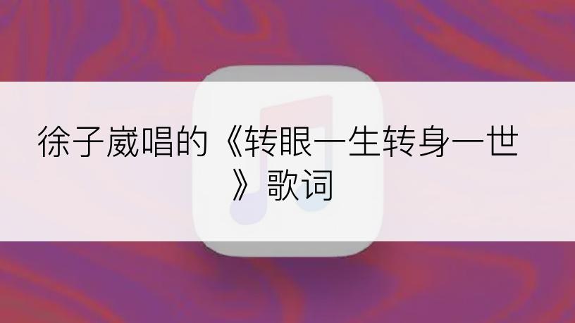 徐子崴唱的《转眼一生转身一世》歌词