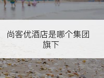 尚客优酒店是哪个集团旗下