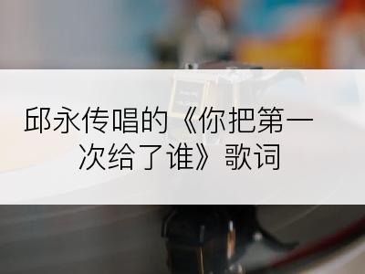 邱永传唱的《你把第一次给了谁》歌词