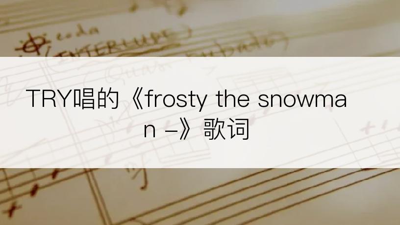 TRY唱的《frosty the snowman -》歌词