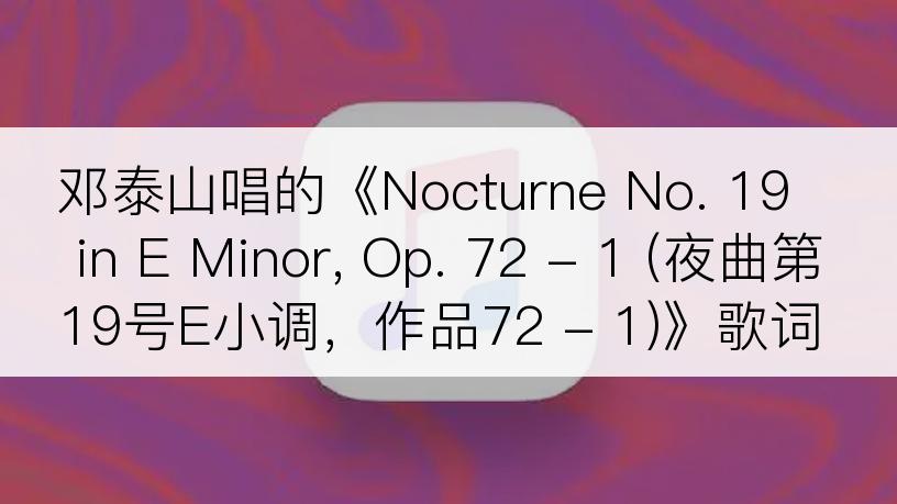 邓泰山唱的《Nocturne No. 19 in E Minor, Op. 72 - 1 (夜曲第19号E小调，作品72 - 1)》歌词