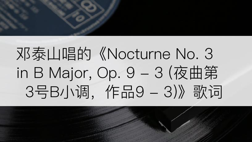 邓泰山唱的《Nocturne No. 3 in B Major, Op. 9 - 3 (夜曲第3号B小调，作品9 - 3)》歌词