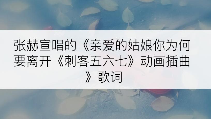 张赫宣唱的《亲爱的姑娘你为何要离开《刺客五六七》动画插曲》歌词