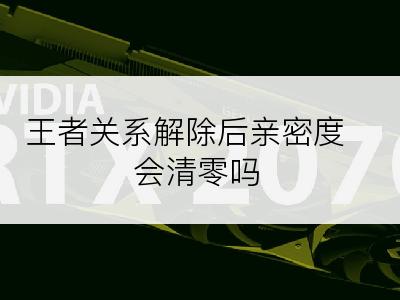 王者关系解除后亲密度会清零吗