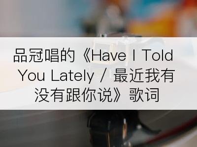 品冠唱的《Have I Told You Lately / 最近我有没有跟你说》歌词