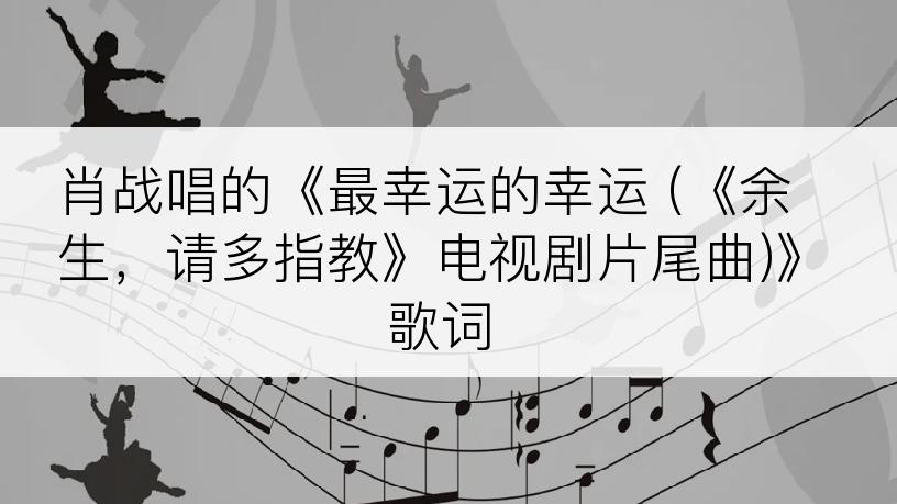 肖战唱的《最幸运的幸运 (《余生，请多指教》电视剧片尾曲)》歌词