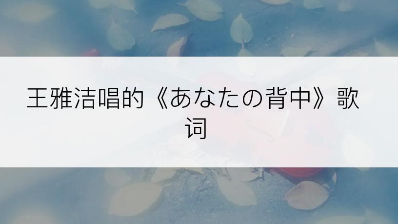 王雅洁唱的《あなたの背中》歌词