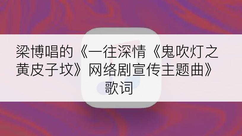 梁博唱的《一往深情《鬼吹灯之黄皮子坟》网络剧宣传主题曲》歌词