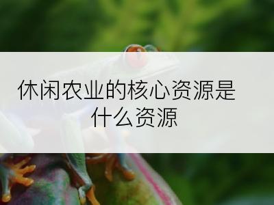 休闲农业的核心资源是什么资源