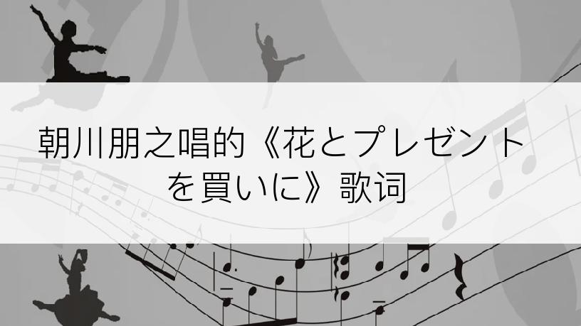 朝川朋之唱的《花とプレゼントを買いに》歌词