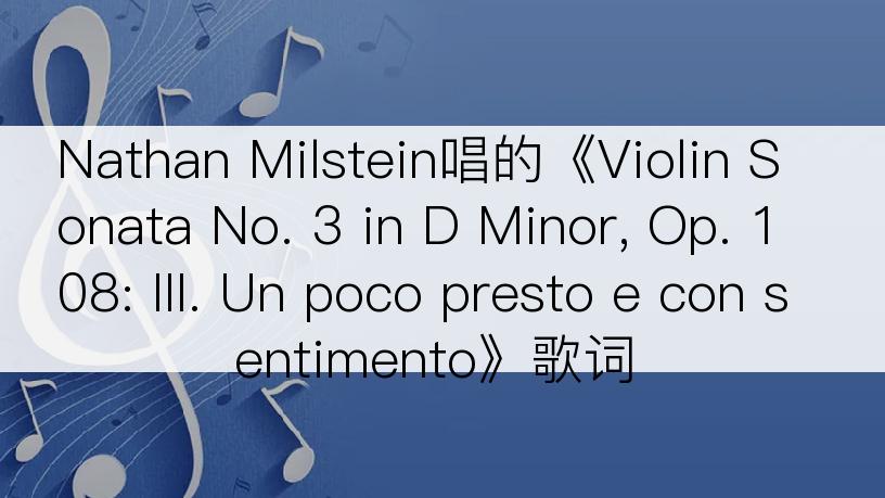 Nathan Milstein唱的《Violin Sonata No. 3 in D Minor, Op. 108: III. Un poco presto e con sentimento》歌词