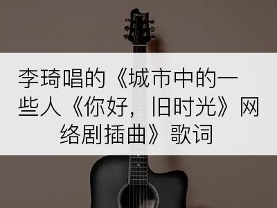 李琦唱的《城市中的一些人《你好，旧时光》网络剧插曲》歌词