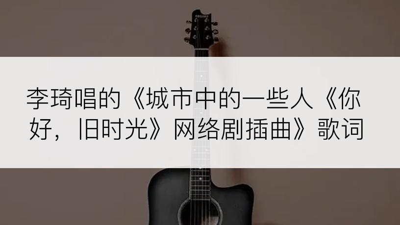 李琦唱的《城市中的一些人《你好，旧时光》网络剧插曲》歌词