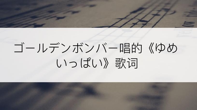 ゴールデンボンバー唱的《ゆめいっぱい》歌词