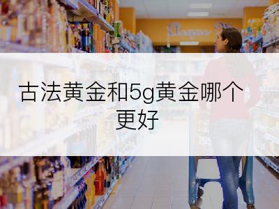 古法黄金和5g黄金哪个更好