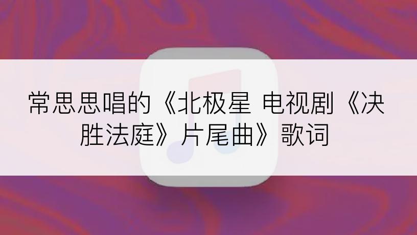 常思思唱的《北极星 电视剧《决胜法庭》片尾曲》歌词