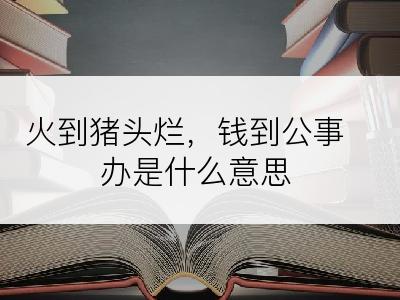 火到猪头烂，钱到公事办是什么意思