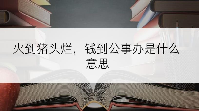 火到猪头烂，钱到公事办是什么意思