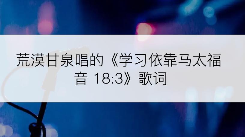 荒漠甘泉唱的《学习依靠马太福音 18:3》歌词