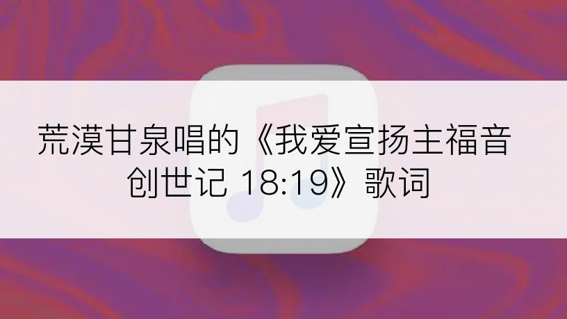 荒漠甘泉唱的《我爱宣扬主福音创世记 18:19》歌词