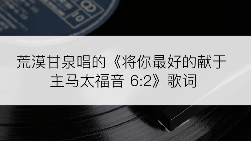 荒漠甘泉唱的《将你最好的献于主马太福音 6:2》歌词